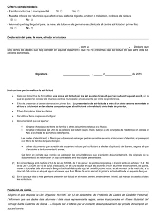 Criteris complementaris
- Família nombrosa o monoparental Sí □ No □
- Malaltia crònica de l’alumne/a que afecti el seu sistema digestiu, endocrí o metabòlic, inclosos els celíacs
Sí □ No □
- Alumnat que hagi tingut el pare, la mare, els tutors o els germans escolaritzats al centre sol·licitat en primer lloc
Sí □ No □
Declaració del pare, la mare, el tutor o la tutora
_________________________________________________, com a __________________________, Declaro que
són certes les dades que faig constar en aquest document i que no he presentat cap sol·licitud en cap altre dels sis
centres esmentats.
Signatura __________________ , ______ d __________________ de 2015
Instruccions per formalitzar la sol·licitud
• Cada sol·licitant ha de formalitzar una única sol·licitud per les set escoles bressol que han subscrit aquest acord, en la
qual es poden fer constar els diversos centres municipals i privats escrits per ordre de preferència.
• S’ha de presentar al centre demanat en primer lloc. La presentació de sol·licituds a més d’un dels centres esmentats o
el frau o la falsedat en les dades comportarà per al sol·licitant la invalidació dels drets de prioritat.
• S’han d’emplenar totes les dades.
• Cal utilitzar lletra majúscula i bolígraf.
• Documentació que cal aportar:
• Original i fotocòpia del llibre de família o altres documents relatius a la filiació.
• Original i fotocòpia del DNI de la persona sol·licitant (pare, mare, tutor/a) o de la targeta de residència on consta el
NIE si es tracta de persones estrangeres.
Les dades d’identificació o filiació per a l’alumnat estranger podran acreditar-se amb el document d’identitat, el passaport
o el llibre de família del país d’origen.
• Altres documents que acreditin els aspectes indicats pel sol·licitant a efectes d’aplicació del barem, segons el que
s’estableix a la documentació annex.
Cal tenir en compte que només es valoraran les circumstàncies que s’acreditin documentalment. Els originals de la
documentació es retornaran un cop contrastats amb les còpies presentades.
(1) En concordança amb l’article 21.2 de la Llei 1/1998, de 7 de gener, de política lingüística, i d'acord amb els articles 11.4 i 56
de la Llei 12/2009, de 10 de juliol, d'educació, en el curs escolar en què els alumnes iniciïn el primer ensenyament, els pares,
mares o tutors/es dels alumnes la llengua habitual dels quals sigui el castellà poden instar, en el moment de la matrícula, a la
direcció del centre en el qual siguin admesos, que llurs fills/es hi rebin atenció lingüística individualitzada en aquesta llengua.
(2) En el cas que dos o més germans presentin sol·licitud en el mateix centre, ensenyament i nivell, cal marcar la casella a totes
les sol·licituds.
Protecció de dades
Segons el que disposa la Llei Orgànica 15/1999, de 13 de desembre, de Protecció de Dades de Caràcter Personal,
l’informem que les dades dels alumnes i dels seus representants legals, seran incorporades en fitxers titularitat del
Col·legi Santa Caterina de Siena – L’Esquitx llar d’infants per al correcte desenvolupament del procés d’inscripció en
aquest centre.
 