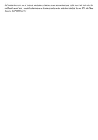 Així mateix l’informem que el titular de les dades o, si escau, el seu representant legal, podrà exercir els drets d'accés,
rectificació, cancel·lació i oposició mitjançant carta dirigida al nostre centre, adjuntant fotocòpia del seu DNI, a la Plaça
Catedral, 3 CP 08500 de Vic.
 