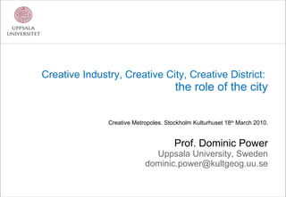 Creative Industry, Creative City, Creative District:  the role of the city Creative Metropoles. Stockholm Kulturhuset 18 th  March 2010. Prof. Dominic Power Uppsala University, Sweden [email_address] 