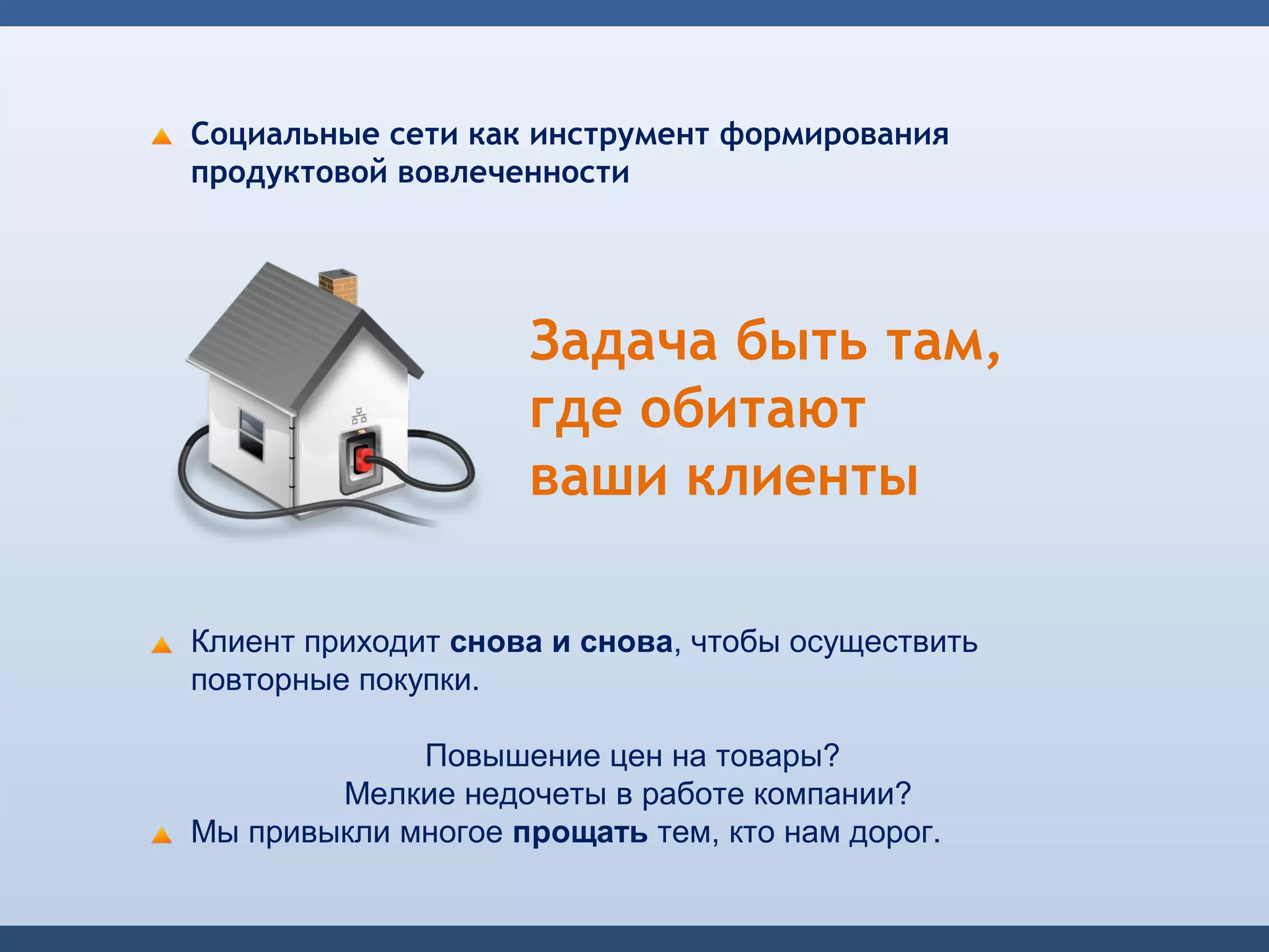 Социальные сети как инструмент формирования
продуктовой вовлеченности




                    Задача быть там,
                    где обитают
                    ваши клиенты

Клиент приходит снова и снова, чтобы осуществить
повторные покупки.

             Повышение цен на товары?
        Мелкие недочеты в работе компании?
Мы привыкли многое прощать тем, кто нам дорог.
 