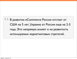 В развитии eCommerce Россия отстает от
США на 5 лет, Украина от России еще на 2-3
года. Это напрямую влияет и на развитость
используемых маркетинговых стратегий.
“
суббота, 17 августа 13 г.
 