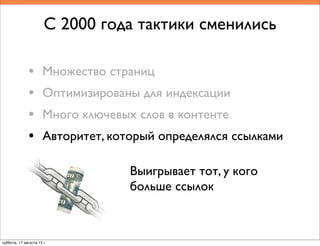 Выигрывает тот, у кого
больше ссылок
С 2000 года тактики сменились
• Множество страниц
• Оптимизированы для индексации
• Много ключевых слов в контенте
• Авторитет, который определялся ссылками
суббота, 17 августа 13 г.
 