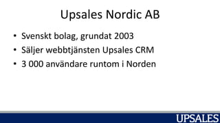 Upsales Nordic AB
• Svenskt bolag, grundat 2003
• Säljer webbtjänsten Upsales CRM
• 3 000 användare runtom i Norden
 