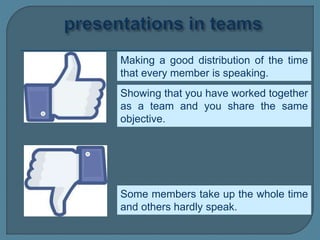 Making a good distribution of the time
that every member is speaking.
Some members take up the whole time
and others hardly speak.
Showing that you have worked together
as a team and you share the same
objective.
 