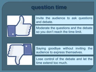 Invite the audience to ask questions
and debate.
Moderate the questions and the debate
so you don’t reach the time limit.
Saying goodbye without inviting the
audience to express themselves.
Lose control of the debate and let the
time extend too much.
 