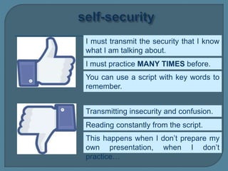 I must transmit the security that I know
what I am talking about.
Transmitting insecurity and confusion.
I must practice MANY TIMES before.
This happens when I don’t prepare my
own presentation, when I don’t
practice…
You can use a script with key words to
remember.
Reading constantly from the script.
 