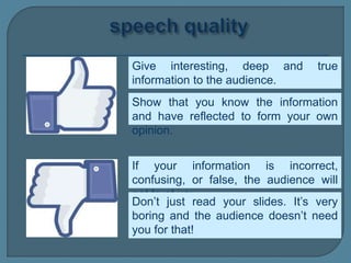 Give interesting, deep and true
information to the audience.
If your information is incorrect,
confusing, or false, the audience will
not trust you.
Show that you know the information
and have reflected to form your own
opinion.
Don’t just read your slides. It’s very
boring and the audience doesn’t need
you for that!
 
