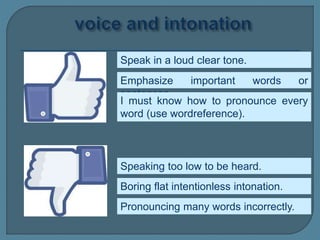 Speak in a loud clear tone.
Speaking too low to be heard.
Emphasize important words or
sentences.
Boring flat intentionless intonation.
Pronouncing many words incorrectly.
I must know how to pronounce every
word (use wordreference).
 