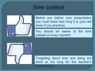 Before you deliver your presentation
you must know how long it is (you will
know if you practice).
Forgetting about time and being too
short or too long for the teacher’s
requirements.
You should be aware of the time
passed at every moment.
 
