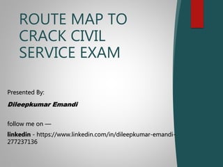ROUTE MAP TO
CRACK CIVIL
SERVICE EXAM
Presented By:
Dileepkumar Emandi
follow me on —
linkedin - https://www.linkedin.com/in/dileepkumar-emandi-
277237136
 