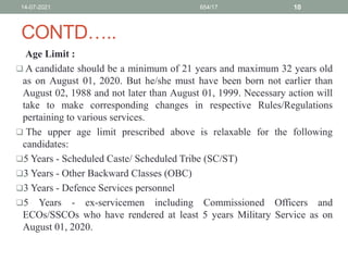 CONTD…..
Age Limit :
 A candidate should be a minimum of 21 years and maximum 32 years old
as on August 01, 2020. But he/she must have been born not earlier than
August 02, 1988 and not later than August 01, 1999. Necessary action will
take to make corresponding changes in respective Rules/Regulations
pertaining to various services.
 The upper age limit prescribed above is relaxable for the following
candidates:
5 Years - Scheduled Caste/ Scheduled Tribe (SC/ST)
3 Years - Other Backward Classes (OBC)
3 Years - Defence Services personnel
5 Years - ex-servicemen including Commissioned Officers and
ECOs/SSCOs who have rendered at least 5 years Military Service as on
August 01, 2020.
14-07-2021 654/17 10
 