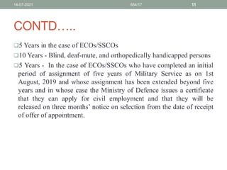 CONTD…..
5 Years in the case of ECOs/SSCOs
10 Years - Blind, deaf-mute, and orthopedically handicapped persons
5 Years - In the case of ECOs/SSCOs who have completed an initial
period of assignment of five years of Military Service as on 1st
August, 2019 and whose assignment has been extended beyond five
years and in whose case the Ministry of Defence issues a certificate
that they can apply for civil employment and that they will be
released on three months’ notice on selection from the date of receipt
of offer of appointment.
14-07-2021 654/17 11
 