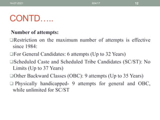 CONTD…..
Number of attempts:
Restriction on the maximum number of attempts is effective
since 1984:
For General Candidates: 6 attempts (Up to 32 Years)
Scheduled Caste and Scheduled Tribe Candidates (SC/ST): No
Limits (Up to 37 Years)
Other Backward Classes (OBC): 9 attempts (Up to 35 Years)
 Physically handicapped- 9 attempts for general and OBC,
while unlimited for SC/ST
14-07-2021 654/17 12
 