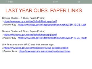 LAST YEAR QUES. PAPER LINKS
General Studies – 1 Ques. Paper (Prelim.)
https://www.upsc.gov.in/sites/default/files/csp-p1.pdf
Answer Key : https://www.upsc.gov.in/sites/default/files/AnsKeyCSP-19-GS_I.pdf
General Studies – 2 Ques. Paper (Prelim.)
https://www.upsc.gov.in/sites/default/files/csp-p2.pdf
Answer Key : https://www.upsc.gov.in/sites/default/files/AnsKeyCSP-19-GS_II.pdf
Link for exams under UPSC and their answer keys-
https://www.upsc.gov.in/examinations/previous-question-papers
Answer keys : https://www.upsc.gov.in/examinations/answer-keys
14-07-2021 654/17 13
 
