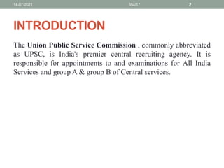 INTRODUCTION
The Union Public Service Commission , commonly abbreviated
as UPSC, is India's premier central recruiting agency. It is
responsible for appointments to and examinations for All India
Services and group A & group B of Central services.
14-07-2021 654/17 2
 