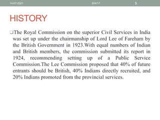 HISTORY
The Royal Commission on the superior Civil Services in India
was set up under the chairmanship of Lord Lee of Fareham by
the British Government in 1923.With equal numbers of Indian
and British members, the commission submitted its report in
1924, recommending setting up of a Public Service
Commission.The Lee Commission proposed that 40% of future
entrants should be British, 40% Indians directly recruited, and
20% Indians promoted from the provincial services.
14-07-2021 654/17 3
 
