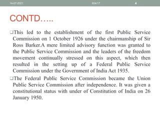 CONTD…..
This led to the establishment of the first Public Service
Commission on 1 October 1926 under the chairmanship of Sir
Ross Barker.A mere limited advisory function was granted to
the Public Service Commission and the leaders of the freedom
movement continually stressed on this aspect, which then
resulted in the setting up of a Federal Public Service
Commission under the Government of India Act 1935.
The Federal Public Service Commission became the Union
Public Service Commission after independence. It was given a
constitutional status with under of Constitution of India on 26
January 1950.
14-07-2021 654/17 4
 