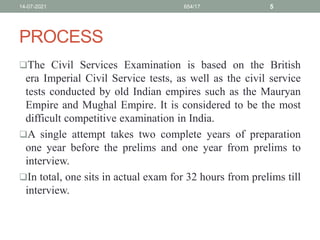 PROCESS
The Civil Services Examination is based on the British
era Imperial Civil Service tests, as well as the civil service
tests conducted by old Indian empires such as the Mauryan
Empire and Mughal Empire. It is considered to be the most
difficult competitive examination in India.
A single attempt takes two complete years of preparation
one year before the prelims and one year from prelims to
interview.
In total, one sits in actual exam for 32 hours from prelims till
interview.
14-07-2021 654/17 5
 