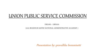 UNION PUBLIC SERVICE COMMISSION
DREAM :- LBSNAA
{LAL BHADHUR SASTRI NATIONAL ADIMINSTRATIVE ACADEMY }
Presentation by:-pravallika bommisetti
 