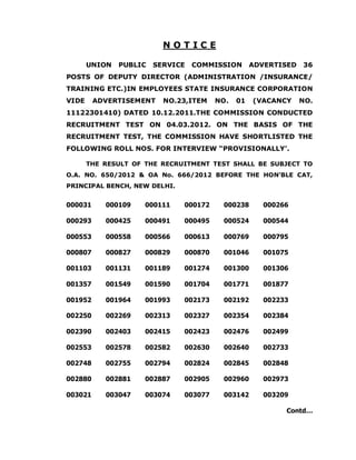 NOTICE

       UNION   PUBLIC   SERVICE   COMMISSION      ADVERTISED   36
POSTS OF DEPUTY DIRECTOR (ADMINISTRATION /INSURANCE/
TRAINING ETC.)IN EMPLOYEES STATE INSURANCE CORPORATION
VIDE     ADVERTISEMENT    NO.23,ITEM   NO.   01   (VACANCY     NO.
11122301410) DATED 10.12.2011.THE COMMISSION CONDUCTED
RECRUITMENT TEST ON 04.03.2012. ON THE BASIS OF THE
RECRUITMENT TEST, THE COMMISSION HAVE SHORTLISTED THE
FOLLOWING ROLL NOS. FOR INTERVIEW “PROVISIONALLY’.

       THE RESULT OF THE RECRUITMENT TEST SHALL BE SUBJECT TO
O.A. NO. 650/2012 & OA No. 666/2012 BEFORE THE HON’BLE CAT,
PRINCIPAL BENCH, NEW DELHI.


000031     000109    000111   000172    000238       000266

000293     000425    000491   000495    000524       000544

000553     000558    000566   000613    000769       000795

000807     000827    000829   000870    001046       001075

001103     001131    001189   001274    001300       001306

001357     001549    001590   001704    001771       001877

001952     001964    001993   002173    002192       002233

002250     002269    002313   002327    002354       002384

002390     002403    002415   002423    002476       002499

002553     002578    002582   002630    002640       002733

002748     002755    002794   002824    002845       002848

002880     002881    002887   002905    002960       002973

003021     003047    003074   003077    003142       003209

                                                          Contd…
 