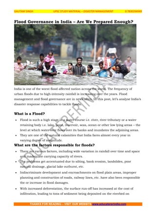 GAUTAM SINGH UPSC STUDY MATERIAL – DISASTER MANAGEMENT 0 7830294949
THANKS FOR READING – VISIT OUR WEBSITE www.educatererindia.com
Flood Governance in India – Are We Prepared Enough?
India is one of the worst flood affected nation across the world. The frequency of
urban floods due to high-intensity rainfall is increasing over the years. Flood
management and flood governance are in news often. In this post, let’s analyse India’s
disaster response capabilities to tackle floods.
What is a Flood?
 Flood is such a high stage in a water course i.e. river, river tributary or a water
retaining body i.e. lake, pond, reservoir, seas, ocean or other low lying areas – the
level at which water over flows over its banks and inundates the adjoining areas.
 They are one of the natural calamities that India faces almost every year in
varying degree of magnitude.
What are the factors responsible for floods?
 There are various factors, including wide variation in rainfall over time and space
and inadequate carrying capacity of rivers.
 The problems get accentuated due to silting, bank erosion, landslides, poor
natural drainage, glacial lake outburst, etc.
 Indiscriminate development and encroachments on flood plain areas, improper
planning and construction of roads, railway lines, etc. have also been responsible
the or increase in flood damages.
 With increased deforestation, the surface run-off has increased at the cost of
infiltration, leading to tons of sediment being deposited on the riverbed on
 