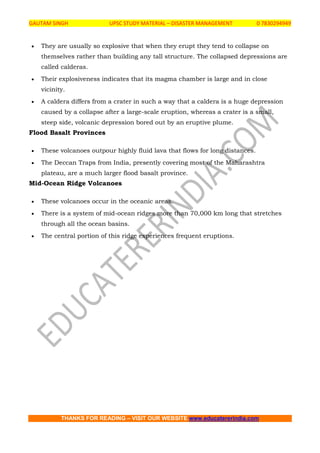 GAUTAM SINGH UPSC STUDY MATERIAL – DISASTER MANAGEMENT 0 7830294949
THANKS FOR READING – VISIT OUR WEBSITE www.educatererindia.com
 They are usually so explosive that when they erupt they tend to collapse on
themselves rather than building any tall structure. The collapsed depressions are
called calderas.
 Their explosiveness indicates that its magma chamber is large and in close
vicinity.
 A caldera differs from a crater in such a way that a caldera is a huge depression
caused by a collapse after a large-scale eruption, whereas a crater is a small,
steep side, volcanic depression bored out by an eruptive plume.
Flood Basalt Provinces
 These volcanoes outpour highly fluid lava that flows for long distances.
 The Deccan Traps from India, presently covering most of the Maharashtra
plateau, are a much larger flood basalt province.
Mid-Ocean Ridge Volcanoes
 These volcanoes occur in the oceanic areas.
 There is a system of mid-ocean ridges more than 70,000 km long that stretches
through all the ocean basins.
 The central portion of this ridge experiences frequent eruptions.
 