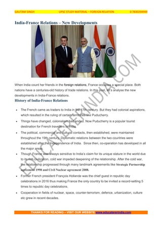 GAUTAM SINGH UPSC STUDY MATERIAL – FOREIGN RELATION 0 7830294949
THANKS FOR READING – VISIT OUR WEBSITE www.educatererindia.com
India-France Relations – New Developments
When India count her friends in the foreign relations, France occupies a special place. Both
nations have a centuries-old history of trade relations. In this post, let’s analyse the new
developments in India-France relations.
History of India-France Relations
 The French came as traders to India in the 17th century. But they had colonial aspirations,
which resulted in the ruling of certain territories like Puducherry.
 Things have changed, colonialism had ended. Now Puducherry is a popular tourist
destination for French travellers to India.
 The political, commercial and cultural contacts, then established, were maintained
throughout the 19th century. Diplomatic relations between the two countries were
established after the Independence of India. Since then, co-operation has developed in all
the major areas.
 Though France was always sensitive to India’s claim for its unique stature in the world due
to its rich civilization, cold war impeded deepening of the relationship. After the cold war,
the relationship progressed through many landmark agreements like Strategic Partnership
agreement 1998 and Civil Nuclear agreement 2008.
 Former French president François Hollande was the chief guest in republic day
celebrations in 2016 thus making France the only country to be invited a record-setting 5
times to republic day celebrations.
 Cooperation in fields of nuclear, space, counter-terrorism, defence, urbanization, culture
etc grew in recent decades.
 