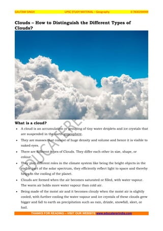 GAUTAM SINGH UPSC STUDY MATERIAL – Geography 0 7830294949
THANKS FOR READING – VISIT OUR WEBSITE www.educatererindia.com
Clouds – How to Distinguish the Different Types of
Clouds?
What is a cloud?
 A cloud is an accumulation or grouping of tiny water droplets and ice crystals that
are suspended in the earth atmosphere.
 They are masses that consist of huge density and volume and hence it is visible to
naked eyes.
 There are different types of Clouds. They differ each other in size, shape, or
colour.
 They play different roles in the climate system like being the bright objects in the
visible part of the solar spectrum, they efficiently reflect light to space and thereby
helps in the cooling of the planet.
 Clouds are formed when the air becomes saturated or filled, with water vapour.
The warm air holds more water vapour than cold air.
 Being made of the moist air and it becomes cloudy when the moist air is slightly
cooled, with further cooling the water vapour and ice crystals of these clouds grew
bigger and fall to earth as precipitation such as rain, drizzle, snowfall, sleet, or
hail.
 