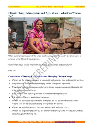 GAUTAM SINGH UPSC STUDY MATERIAL – Indian Society 0 7830294949
THANKS FOR READING – VISIT OUR WEBSITE www.educatererindia.com
Climate Change Management and Agriculture – What Can Women
Do?
When a woman is empowered, the whole family, society, and the country are empowered to
advance forward towards development.
Can women play a special role in climate change management and agriculture?
Let’s see.
Contribution of Women in Agriculture and Managing Climate Change
 Women are the primary managers of household work, energy, food and essential services.
 They contribute substantially to managing climate change and agriculture.
 They play a vital role because agriculture and climate change management basically start
at the individual level at home.
 It is a fact that rural women guarantee an increase in food production.
 The science of farming was initiated by women.
 Women are biologically active to bend and collect the tea leaves in the northeastern
regions. Men are not physically strong enough to do this activity.
 Women are more hardworking than men and can work for longer hours.
 Women are responsible to carry out the ancillary and tertiary works in horticulture, fishery,
sericulture, poultry farming etc.
 