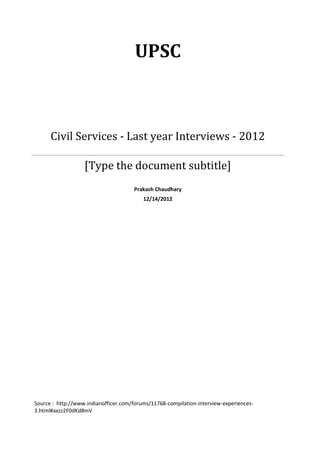UPSC



      Civil Services - Last year Interviews - 2012

                   [Type the document subtitle]
                                      Prakash Chaudhary
                                          12/14/2012




Source : http://www.indianofficer.com/forums/11768-compilation-interview-experiences-
3.html#axzz2F0dKd8mV
 