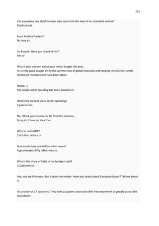 112


Can you name one chief minister who rose from the level of an industrial worker?
Madhu koda.


From Andhra Pradesh?
No idea sir.


Its Anjaiah. Have you heard of him?
Yes sir.


What's your opinion about your indian budget this year..
It's a very good budget sir. In the current view of global recession and keeping the inflation under
control all the measures have been taken.


(More...)
The social sector spending has been doubled sir.


Whats the current social sector spending?
9 percent sir.


No, I think your number is far from the real one....
Sorry sir, I have no idea then.


What is india GDP?
1.4 trillion dollars sir.


How much does one trillion dollar mean?
Approximately fifty lakh crores sir.


What's the share of india in the foreign trade?
1.5 percent sir.


Yes, you are little near. But it does not matter. Have you heard about European Union? Tell me about
it.


It's a union of 27 countries. They form a custom union and offer free movement of people across the
boundaries.
 