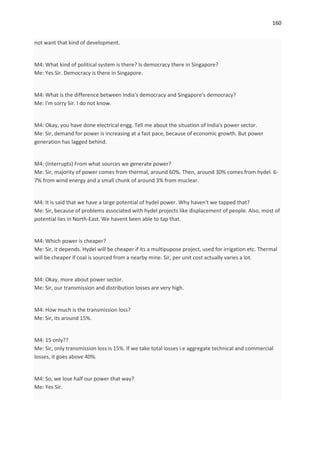 160


not want that kind of development.


M4: What kind of political system is there? Is democracy there in Singapore?
Me: Yes Sir. Democracy is there in Singapore.


M4: What is the difference between India's democracy and Singapore's democracy?
Me: I'm sorry Sir. I do not know.


M4: Okay, you have done electrical engg. Tell me about the situation of India's power sector.
Me: Sir, demand for power is increasing at a fast pace, because of economic growth. But power
generation has lagged behind.


M4: (Interrupts) From what sources we generate power?
Me: Sir, majority of power comes from thermal, around 60%. Then, around 30% comes from hydel. 6-
7% from wind energy and a small chunk of around 3% from muclear.


M4: It is said that we have a large potential of hydel power. Why haven't we tapped that?
Me: Sir, because of problems associated with hydel projects like displacement of people. Also, most of
potential lies in North-East. We havent been able to tap that.


M4: Which power is cheaper?
Me: Sir, it depends. Hydel will be cheaper if its a multipupose project, used for irrigation etc. Thermal
will be cheaper if coal is sourced from a nearby mine. Sir, per unit cost actually varies a lot.


M4: Okay, more about power sector.
Me: Sir, our transmission and distribution losses are very high.


M4: How much is the transmission loss?
Me: Sir, its around 15%.


M4: 15 only??
Me: Sir, only transmission loss is 15%. If we take total losses i.e aggregate technical and commercial
losses, it goes above 40%.


M4: So, we lose half our power that way?
Me: Yes Sir.
 