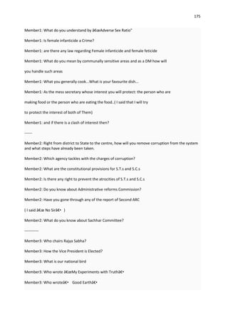 175


Member1: What do you understand by â€œAdverse Sex Ratio"

Member1: Is female infanticide a Crime?

Member1: are there any law regarding Female infanticide and female feticide

Member1: What do you mean by communally sensitive areas and as a DM how will

you handle such areas

Member1: What you generally cook...What is your favourite dish...

Member1: As the mess secretary whose interest you will protect: the person who are

making food or the person who are eating the food..( I said that I will try

to protect the interest of both of Them)

Member1: and if there is a clash of interest then?

------

Member2: Right from district to State to the centre, how will you remove corruption from the system
and what steps have already been taken.

Member2: Which agency tackles with the charges of corruption?

Member2: What are the constitutional provisions for S.T.s and S.C.s

Member2: Is there any right to prevent the atrocities of S.T.s and S.C.s

Member2: Do you know about Administrative reforms Commission?

Member2: Have you gone through any of the report of Second ARC

( I said â€œ No Sirâ€•)

Member2: What do you know about Sachhar Committee?

-----------

Member3: Who chairs Rajya Sabha?

Member3: How the Vice President is Elected?

Member3: What is our national bird

Member3: Who wrote â€œMy Experiments with Truthâ€•

Member3: Who wroteâ€• Good Earthâ€•
 