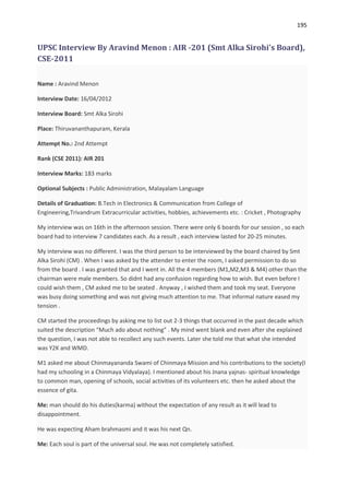 195


UPSC Interview By Aravind Menon : AIR -201 (Smt Alka Sirohi's Board),
CSE-2011

Name : Aravind Menon

Interview Date: 16/04/2012

Interview Board: Smt Alka Sirohi

Place: Thiruvananthapuram, Kerala

Attempt No.: 2nd Attempt

Rank (CSE 2011): AIR 201

Interview Marks: 183 marks

Optional Subjects : Public Administration, Malayalam Language

Details of Graduation: B.Tech in Electronics & Communication from College of
Engineering,Trivandrum Extracurricular activities, hobbies, achievements etc. : Cricket , Photography

My interview was on 16th in the afternoon session. There were only 6 boards for our session , so each
board had to interview 7 candidates each. As a result , each interview lasted for 20-25 minutes.

My interview was no different. I was the third person to be interviewed by the board chaired by Smt
Alka Sirohi (CM) . When I was asked by the attender to enter the room, I asked permission to do so
from the board . I was granted that and I went in. All the 4 members (M1,M2,M3 & M4) other than the
chairman were male members. So didnt had any confusion regarding how to wish. But even before I
could wish them , CM asked me to be seated . Anyway , I wished them and took my seat. Everyone
was busy doing something and was not giving much attention to me. That informal nature eased my
tension .

CM started the proceedings by asking me to list out 2-3 things that occurred in the past decade which
suited the description “Much ado about nothing” . My mind went blank and even after she explained
the question, I was not able to recollect any such events. Later she told me that what she intended
was Y2K and WMD.

M1 asked me about Chinmayananda Swami of Chinmaya Mission and his contributions to the society(I
had my schooling in a Chinmaya Vidyalaya). I mentioned about his Jnana yajnas- spiritual knowledge
to common man, opening of schools, social activities of its volunteers etc. then he asked about the
essence of gita.

Me: man should do his duties(karma) without the expectation of any result as it will lead to
disappointment.

He was expecting Aham brahmasmi and it was his next Qn.

Me: Each soul is part of the universal soul. He was not completely satisfied.
 