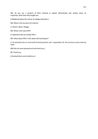 217


M4: So you are a product of Birla institute.. (I replied affirmatively and smiled, drew no
response)..what have they taught you.

(I blabbered about the virtues of college education.)

M4: What is the structure of a district.

V: District. Block. Villages.

M4: What is the role of DC?

(I replied but did not include PRIs.)

M4: What about PRIs? Is DC above Zila Panchayats?

V: (It seemed to be an incorrectly framed question, yet I responded.) Sir, the structure varies state by
state.

(M4 did not seem pleased and said thank you.)

RR: Thank you.

(I thanked them and strolled out.)
 