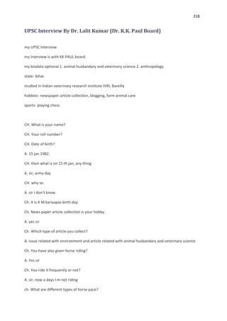 218


UPSC Interview By Dr. Lalit Kumar (Dr. K.K. Paul Board)

my UPSC Interview

my interview is with KK PAUL board.

my biodata optional 1. animal husbandary and veterinary science 2. anthropology

state- bihar

studied in Indian veterinary research institute IVRI, Bareilly

hobbies- newspaper article collection, blogging, farm animal care

sports- playing chess



CH. What is your name?

CH. Your roll number?

CH. Date of birth?

A. 15 jan 1982.

CH. then what is on 15 th jan, any thing

A. sir, army day

CH. why so.

A. sir I don’t know.

Ch. It is K M kariyapas birth day

Ch. News paper article collection is your hobby.

A. yes sir

Ch. Which type of article you collect?

A. issue related with environment and article related with animal husbandary and veterinary science

Ch. You have also given horse riding?

A. Yes sir

Ch. You ride it frequently or not?

A. sir, now a days I m not riding

ch. What are different types of horse pace?
 