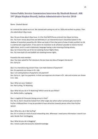 25


Union Public Service Commission Interview By Shailesh Bansal : AIR
597 (Rajni Rajdan Board), Indian Administrative Service 2010


Name : Shailesh Bansal

As I entered she asked me to sit. She started with asking my roll no. DOB and verified my photo. Then
she asked about Libya issues.

Que. Do you know about Libya Issue. Is it fair that NATO forces entered into Libyan territory.
Ans. Yes mam i know about that and definitely it’s an intervention but it should be looked in the
shadow of resolution passed by UN. When we looks it from that point of view it looks justified. As UN
is a democratic organization. It has said in its resolution to do whatever possible to restore Human
rights there, and it is said in diplomatic language having crude meaning of doing attacks.
Que. So it means that use of US not violating Human Rights there.
Ans. Yes mam both US and Gaddafi are violating Human rights.

Passed to the next member:
Que: You have opted for Pali Literature; Do you have any idea of Sangam Literature?
Ans: Sorry Sir

Que: In a manufacturing concern how I can make balance of payment?
Ans: Sir payments are shown in Dr. side
Que: I am asking balance of payment, not payment!
Ans: Sorry sir, I got it as payments. In that case expenses are shown in Dr. side and incomes are shown
in Cr. Side.

Que: What are your Hobbies?
Ans: Net Surfing, TV Watching

Que: What do you do in TV Watching? Which serial do you follow?
Ans: Balika Vadhu, Laptagang

Que: Is Jagdish (A Character) doing correct in that?
Ans: No sir, But it should be looked from other angle also where when someone gets married in
his/her childhood then it may be possible to have attraction towards person other than his/her
spouse.

Que: What do u do in Net Surfing?
Ans: Sir I m active on most of social networking sites. Whenever I need some information I search it on
web. Beside that I do blogging.

Que: What do you do in blogging?
Ans: I shares audit and accounts related knowledge
 
