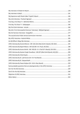 3


My interview in Chalam Sir Board ......................................................................................................... 134
My interview in detail ............................................................................................................................ 141
My Experience with Shashi UBen Tripathi's Board ................................................................................ 146
My civils interview : Prashant Agrawal .................................................................................................. 150
First Day ,First Show !!! : Abhishek Mishra ............................................................................................ 162
First day, frst show !!! : Sadayappan ..................................................................................................... 166
My First Civils Interview : smarak .......................................................................................................... 168
My Life's First Interview(Civil Services' Interview) : Abhijeet Agrawal .................................................. 174
My Civil Services Interview) : Gangadhar .............................................................................................. 177
The second Union Public Service Commission interview ...................................................................... 181
My UPSC Interview « Kashish Mittal ...................................................................................................... 185
An IAS Officer's Blog: My Interview ....................................................................................................... 188
UPSC Interview By Aravind Menon : AIR -201 (Smt Alka Sirohi's Board), CSE-2011 ............................. 195
UPSC Interview By Rajesh Meena : AIR 316 (Mr. K.K. Paul), IAS 2011 .................................................. 198
UPSC Interview By Kumar Ashish : AIR -363 (Dr. K. K. Paul Sir’s Board), CSE-2011 ............................... 203
UPSC Interview By Gautam Singh Chaudhary : AIR 297 (Alka Sirohi Board), IAS 2011 ......................... 209
UPSC Interview By Vishal Gupta ............................................................................................................ 212
UPSC Interview By Dr. Lalit Kumar (Dr. K.K. Paul Board) ....................................................................... 218
UPSC Interview By Dr. Satyavenkath ..................................................................................................... 223
UPSC Interview By Pawan Kadyan (Sh. I.M.G. Khan Board) .................................................................. 229
Some probable questions that are asked generally in the UPSC Interview: ......................................... 237
Do’s for the IAS Interview ...................................................................................................................... 239
Don’ts for the IAS Interview ................................................................................................................... 240
Objective of UPSC Interview .................................................................................................................. 241
Other Advice .......................................................................................................................................... 242
 