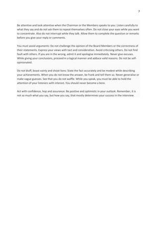7



Be attentive and look attentive when the Chairman or the Members speaks to you: Listen carefully to
what they say and do not ask them to repeat themselves often. Do not close your eyes while you want
to concentrate. Also do not interrupt while they talk. Allow them to complete the question or remarks
before you give your reply or comments.

You must avoid arguments: Do not challenge the opinion of the Board Members or the correctness of
their statements. Express your views with tact and consideration. Avoid criticising others. Do not find
fault with others. If you are in the wrong, admit it and apologise immediately. Never give excuses.
While giving your conclusions, proceed in a logical manner and adduce valid reasons. Do not be self-
opinionated.

Do not bluff, boast vainly and shoot lions: State the fact accurately and be modest while describing
your achievements. When you do not know the answer, be frank and tell them so. Never generalise or
make vague guesses. See that you do not waffle. While you speak, you must be able to hold the
attention of your listeners with interest. You should never become a bore.

Act with confidence, hop and assurance: Be positive and optimistic in your outlook. Remember, it is
not so much what you say, but how you say, that mostly determines your success in the interview.
 
