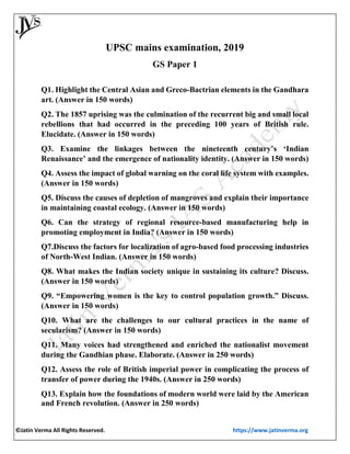©Jatin Verma All Rights Reserved. https://www.jatinverma.org
UPSC mains examination, 2019
GS Paper 1
Q1. Highlight the Central Asian and Greco-Bactrian elements in the Gandhara
art. (Answer in 150 words)
Q2. The 1857 uprising was the culmination of the recurrent big and small local
rebellions that had occurred in the preceding 100 years of British rule.
Elucidate. (Answer in 150 words)
Q3. Examine the linkages between the nineteenth century’s ‘Indian
Renaissance’ and the emergence of nationality identity. (Answer in 150 words)
Q4. Assess the impact of global warning on the coral life system with examples.
(Answer in 150 words)
Q5. Discuss the causes of depletion of mangroves and explain their importance
in maintaining coastal ecology. (Answer in 150 words)
Q6. Can the strategy of regional resource-based manufacturing help in
promoting employment in India? (Answer in 150 words)
Q7.Discuss the factors for localization of agro-based food processing industries
of North-West Indian. (Answer in 150 words)
Q8. What makes the Indian society unique in sustaining its culture? Discuss.
(Answer in 150 words)
Q9. “Empowering women is the key to control population growth.” Discuss.
(Answer in 150 words)
Q10. What are the challenges to our cultural practices in the name of
secularism? (Answer in 150 words)
Q11. Many voices had strengthened and enriched the nationalist movement
during the Gandhian phase. Elaborate. (Answer in 250 words)
Q12. Assess the role of British imperial power in complicating the process of
transfer of power during the 1940s. (Answer in 250 words)
Q13. Explain how the foundations of modern world were laid by the American
and French revolution. (Answer in 250 words)
 