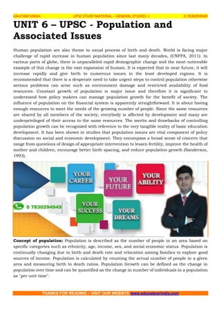 GAUTAM SINGH UPSC STUDY MATERIAL – GENERAL STUDIES -I 0 7830294949
THANKS FOR READING – VISIT OUR WEBSITE www.educatererindia.com
UNIT 6 – UPSC - Population and
Associated Issues
Human population are also theme to usual process of birth and death. World is facing major
challenge of rapid increase in human population since last many decades, (UNFPA, 2011). In
various parts of globe, there is unparalleled rapid demographic change and the most noticeable
example of this change is the vast expansion of human. It is expected that in near future, it will
increase rapidly and give birth to numerous issues in the least developed regions. It is
recommended that there is a desperate need to take urgent steps to control population otherwise
serious problems can arise such as environment damage and restricted availability of food
resources. Constant growth of population is major issue and therefore it is significant to
understand how policy makers can manage population growth for the benefit of society. The
influence of population on the financial system is apparently straightforward. It is about having
enough resources to meet the needs of the growing number of people. Since the same resources
are shared by all members of the society, everybody is affected by development and many are
underprivileged of their access to the same resources. The merits and drawbacks of controlling
population growth can be recognized with reference to the very tangible reality of basic education
development. It has been shown in studies that population issues are vital component of policy
discussion on social and economic development. They encompass a broad sense of concern that
range from questions of design of appropriate intervention to lessen fertility, improve the health of
mother and children, encourage better birth spacing, and reduce population growth (Sanderson,
1993).
Concept of population: Population is described as the number of people in an area based on
specific categories such as ethnicity, age, income, sex, and social economic status. Population is
continually changing due to birth and death rate and relocation among families to explore good
sources of income. Population is calculated by counting the actual number of people in a given
area and measuring birth to death ratios. Population Growth can be defined as the change in
population over time and can be quantified as the change in number of individuals in a population
as "per unit time".
 