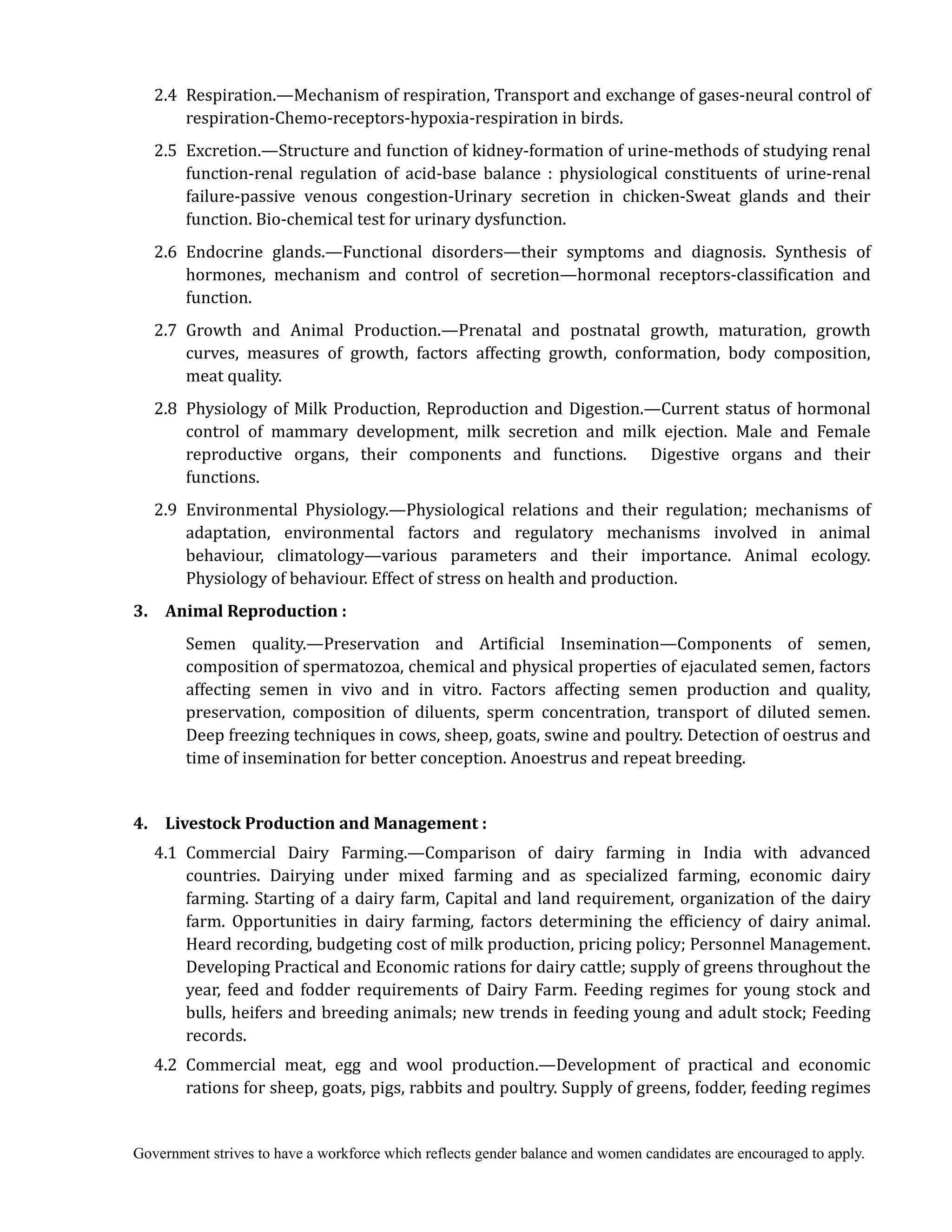 Government strives to have a workforce which reflects gender balance and women candidates are encouraged to apply.
2.4 Respiration.—Mechanism of respiration, Transport and exchange of gases-neural control of
respiration-Chemo-receptors-hypoxia-respiration in birds.
2.5 Excretion.—Structure and function of kidney-formation of urine-methods of studying renal
function-renal regulation of acid-base balance : physiological constituents of urine-renal
failure-passive venous congestion-Urinary secretion in chicken-Sweat glands and their
function. Bio-chemical test for urinary dysfunction.
2.6 Endocrine glands.—Functional disorders—their symptoms and diagnosis. Synthesis of
hormones, mechanism and control of secretion—hormonal receptors-classification and
function.
2.7 Growth and Animal Production.—Prenatal and postnatal growth, maturation, growth
curves, measures of growth, factors affecting growth, conformation, body composition,
meat quality.
2.8 Physiology of Milk Production, Reproduction and Digestion.—Current status of hormonal
control of mammary development, milk secretion and milk ejection. Male and Female
reproductive organs, their components and functions. Digestive organs and their
functions.
2.9 Environmental Physiology.—Physiological relations and their regulation; mechanisms of
adaptation, environmental factors and regulatory mechanisms involved in animal
behaviour, climatology—various parameters and their importance. Animal ecology.
Physiology of behaviour. Effect of stress on health and production.
3.	 	 Animal	Reproduction	:
Semen quality.—Preservation and Artificial Insemination—Components of semen,
composition of spermatozoa, chemical and physical properties of ejaculated semen, factors
affecting semen in vivo and in vitro. Factors affecting semen production and quality,
preservation, composition of diluents, sperm concentration, transport of diluted semen.
Deep freezing techniques in cows, sheep, goats, swine and poultry. Detection of oestrus and
time of insemination for better conception. Anoestrus and repeat breeding.
4.	 	 Livestock	Production	and	Management	:	
	 4.1	 Commercial Dairy Farming.—Comparison of dairy farming in India with advanced
countries. Dairying under mixed farming and as specialized farming, economic dairy
farming. Starting of a dairy farm, Capital and land requirement, organization of the dairy
farm. Opportunities in dairy farming, factors determining the efficiency of dairy animal.
Heard recording, budgeting cost of milk production, pricing policy; Personnel Management.
Developing Practical and Economic rations for dairy cattle; supply of greens throughout the
year, feed and fodder requirements of Dairy Farm. Feeding regimes for young stock and
bulls, heifers and breeding animals; new trends in feeding young and adult stock; Feeding
records.
4.2 Commercial meat, egg and wool production.—Development of practical and economic
rations for sheep, goats, pigs, rabbits and poultry. Supply of greens, fodder, feeding regimes
 