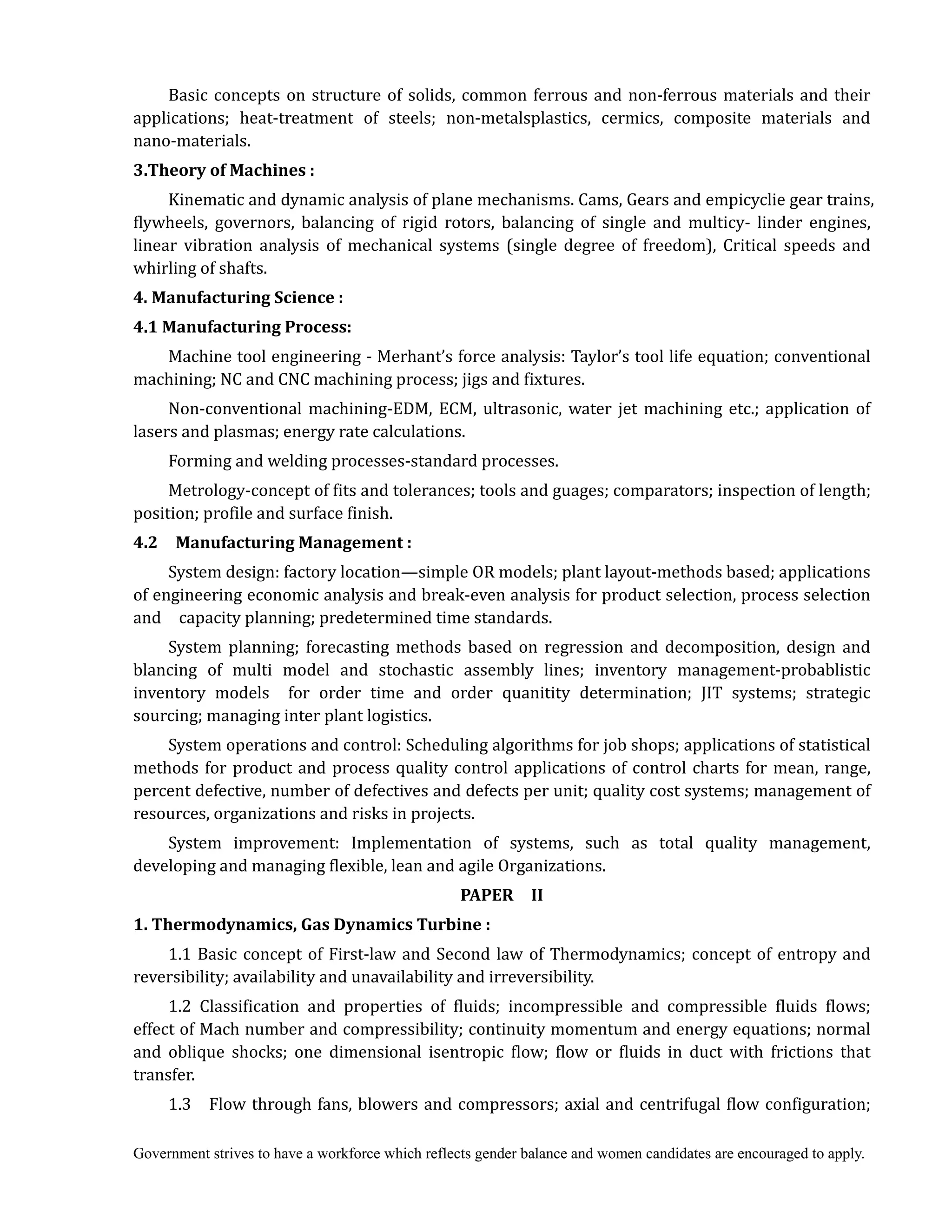 Government strives to have a workforce which reflects gender balance and women candidates are encouraged to apply.
Basic concepts on structure of solids, common ferrous and non-ferrous materials and their
applications; heat-treatment of steels; non-metalsplastics, cermics, composite materials and
nano-materials.
3.Theory	of	Machines	:
Kinematic and dynamic analysis of plane mechanisms. Cams, Gears and empicyclie gear trains,
flywheels, governors, balancing of rigid rotors, balancing of single and multicy- linder engines,
linear vibration analysis of mechanical systems (single degree of freedom), Critical speeds and
whirling of shafts.
4.	Manufacturing	Science	:	
4.1	Manufacturing	Process:
Machine tool engineering - Merhant’s force analysis: Taylor’s tool life equation; conventional
machining; NC and CNC machining process; jigs and fixtures.
Non-conventional machining-EDM, ECM, ultrasonic, water jet machining etc.; application of
lasers and plasmas; energy rate calculations.
Forming and welding processes-standard processes.
Metrology-concept of fits and tolerances; tools and guages; comparators; inspection of length;
position; profile and surface finish.
4.2	 	 Manufacturing	Management	:
System design: factory location—simple OR models; plant layout-methods based; applications
of engineering economic analysis and break-even analysis for product selection, process selection
and capacity planning; predetermined time standards.
System planning; forecasting methods based on regression and decomposition, design and
blancing of multi model and stochastic assembly lines; inventory management-probablistic
inventory models for order time and order quanitity determination; JIT systems; strategic
sourcing; managing inter plant logistics.
System operations and control: Scheduling algorithms for job shops; applications of statistical
methods for product and process quality control applications of control charts for mean, range,
percent defective, number of defectives and defects per unit; quality cost systems; management of
resources, organizations and risks in projects.
System improvement: Implementation of systems, such as total quality management,
developing and managing flexible, lean and agile Organizations.	
PAPER	 	 II
1.	Thermodynamics,	Gas	Dynamics	Turbine	:
1.1 Basic concept of First-law and Second law of Thermodynamics; concept of entropy and
reversibility; availability and unavailability and irreversibility.
1.2 Classification and properties of fluids; incompressible and compressible fluids flows;
effect of Mach number and compressibility; continuity momentum and energy equations; normal
and oblique shocks; one dimensional isentropic flow; flow or fluids in duct with frictions that
transfer.
1.3 Flow through fans, blowers and compressors; axial and centrifugal flow configuration;
 