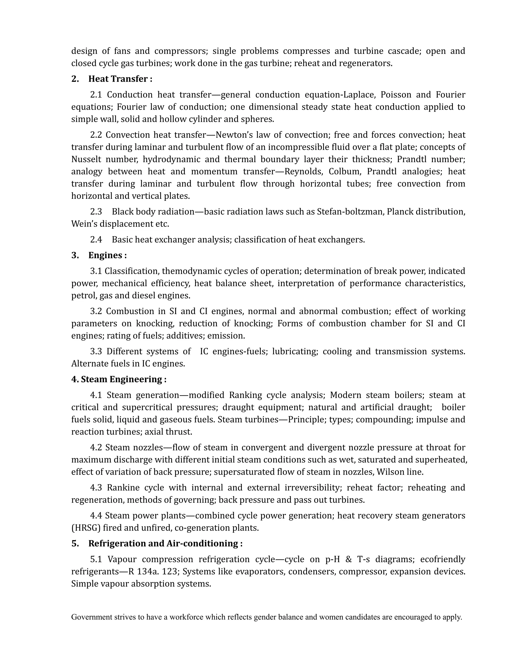 Government strives to have a workforce which reflects gender balance and women candidates are encouraged to apply.
design of fans and compressors; single problems compresses and turbine cascade; open and
closed cycle gas turbines; work done in the gas turbine; reheat and regenerators.
2.	 	 Heat	Transfer	:
2.1 Conduction heat transfer—general conduction equation-Laplace, Poisson and Fourier
equations; Fourier law of conduction; one dimensional steady state heat conduction applied to
simple wall, solid and hollow cylinder and spheres.
2.2 Convection heat transfer—Newton’s law of convection; free and forces convection; heat
transfer during laminar and turbulent flow of an incompressible fluid over a flat plate; concepts of
Nusselt number, hydrodynamic and thermal boundary layer their thickness; Prandtl number;
analogy between heat and momentum transfer—Reynolds, Colbum, Prandtl analogies; heat
transfer during laminar and turbulent flow through horizontal tubes; free convection from
horizontal and vertical plates.
2.3 Black body radiation—basic radiation laws such as Stefan-boltzman, Planck distribution,
Wein’s displacement etc.
2.4 Basic heat exchanger analysis; classification of heat exchangers.
3.	 	 Engines	:
3.1 Classification, themodynamic cycles of operation; determination of break power, indicated
power, mechanical efficiency, heat balance sheet, interpretation of performance characteristics,
petrol, gas and diesel engines.
3.2 Combustion in SI and CI engines, normal and abnormal combustion; effect of working
parameters on knocking, reduction of knocking; Forms of combustion chamber for SI and CI
engines; rating of fuels; additives; emission.
3.3 Different systems of IC engines-fuels; lubricating; cooling and transmission systems.
Alternate fuels in IC engines.
4.	Steam	Engineering	:	
4.1 Steam generation—modified Ranking cycle analysis; Modern steam boilers; steam at
critical and supercritical pressures; draught equipment; natural and artificial draught; boiler
fuels solid, liquid and gaseous fuels. Steam turbines—Principle; types; compounding; impulse and
reaction turbines; axial thrust.
4.2 Steam nozzles—flow of steam in convergent and divergent nozzle pressure at throat for
maximum discharge with different initial steam conditions such as wet, saturated and superheated,
effect of variation of back pressure; supersaturated flow of steam in nozzles, Wilson line.
4.3 Rankine cycle with internal and external irreversibility; reheat factor; reheating and
regeneration, methods of governing; back pressure and pass out turbines.
4.4 Steam power plants—combined cycle power generation; heat recovery steam generators
(HRSG) fired and unfired, co-generation plants.
5.	 	 Refrigeration	and	Air‐conditioning	:	
5.1 Vapour compression refrigeration cycle—cycle on p-H & T-s diagrams; ecofriendly
refrigerants—R 134a. 123; Systems like evaporators, condensers, compressor, expansion devices.
Simple vapour absorption systems.
 