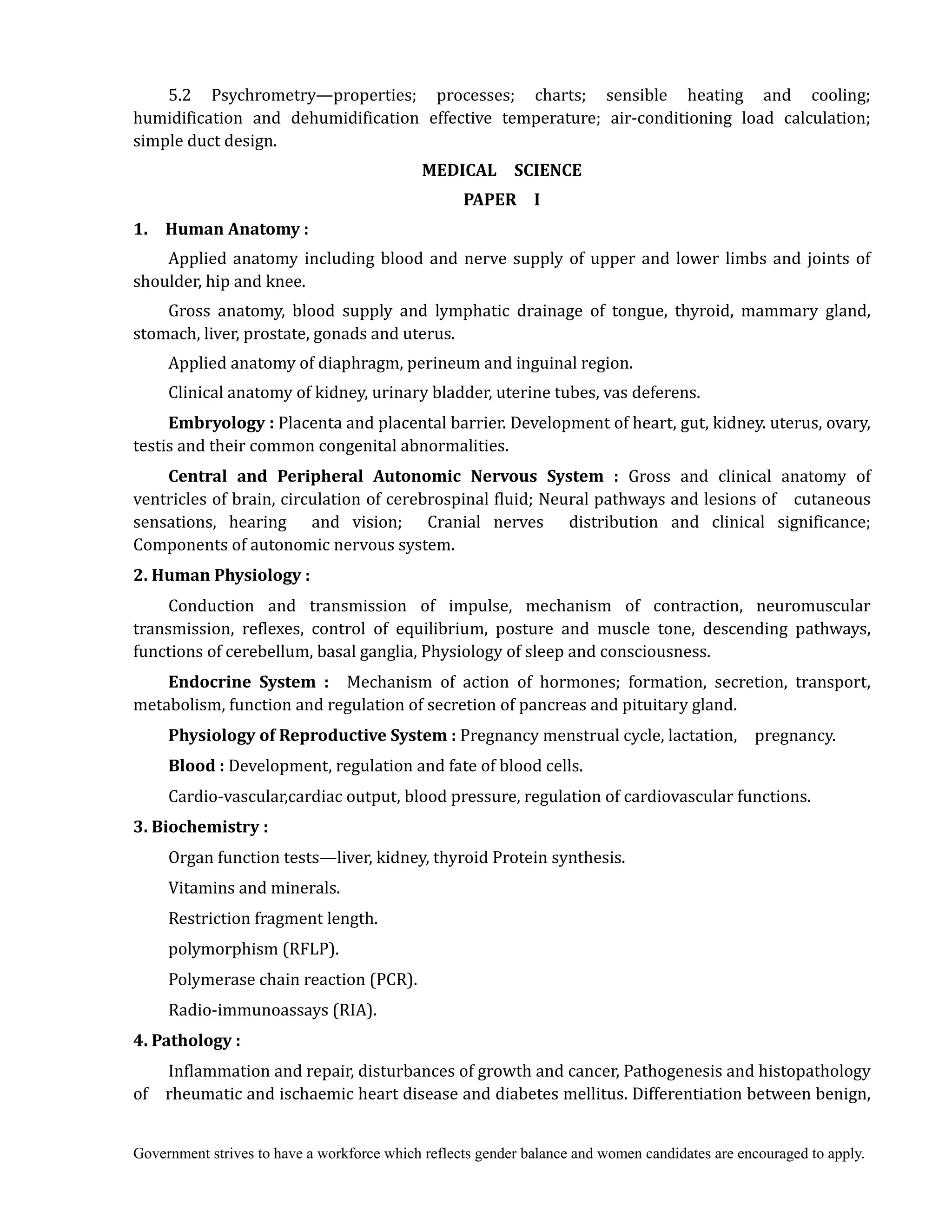 Government strives to have a workforce which reflects gender balance and women candidates are encouraged to apply.
5.2 Psychrometry—properties; processes; charts; sensible heating and cooling;
humidification and dehumidification effective temperature; air-conditioning load calculation;
simple duct design.	
MEDICAL	 	 SCIENCE	
PAPER	 	 I	
1.	 	 Human	Anatomy	:
Applied anatomy including blood and nerve supply of upper and lower limbs and joints of
shoulder, hip and knee.
Gross anatomy, blood supply and lymphatic drainage of tongue, thyroid, mammary gland,
stomach, liver, prostate, gonads and uterus.
Applied anatomy of diaphragm, perineum and inguinal region.
Clinical anatomy of kidney, urinary bladder, uterine tubes, vas deferens.
Embryology	: Placenta and placental barrier. Development of heart, gut, kidney. uterus, ovary,
testis and their common congenital abnormalities.
Central	 and	 Peripheral	 Autonomic	 Nervous	 System	 :	 Gross and clinical anatomy of
ventricles of brain, circulation of cerebrospinal fluid; Neural pathways and lesions of cutaneous
sensations, hearing and vision; Cranial nerves distribution and clinical significance;
Components of autonomic nervous system.
2.	Human	Physiology	:	
Conduction and transmission of impulse, mechanism of contraction, neuromuscular
transmission, reflexes, control of equilibrium, posture and muscle tone, descending pathways,
functions of cerebellum, basal ganglia, Physiology of sleep and consciousness.
Endocrine	 System	 :	 	 Mechanism of action of hormones; formation, secretion, transport,
metabolism, function and regulation of secretion of pancreas and pituitary gland.
Physiology	of	Reproductive	System	:	Pregnancy menstrual cycle, lactation, pregnancy.	
Blood	:	Development, regulation and fate of blood cells.
Cardio-vascular,cardiac output, blood pressure, regulation of cardiovascular functions.
3.	Biochemistry	:	
Organ function tests—liver, kidney, thyroid Protein synthesis.
Vitamins and minerals.
Restriction fragment length.
polymorphism (RFLP).
Polymerase chain reaction (PCR).
Radio-immunoassays (RIA).	
4.	Pathology	:	 	
Inflammation and repair, disturbances of growth and cancer, Pathogenesis and histopathology
of rheumatic and ischaemic heart disease and diabetes mellitus. Differentiation between benign,
 