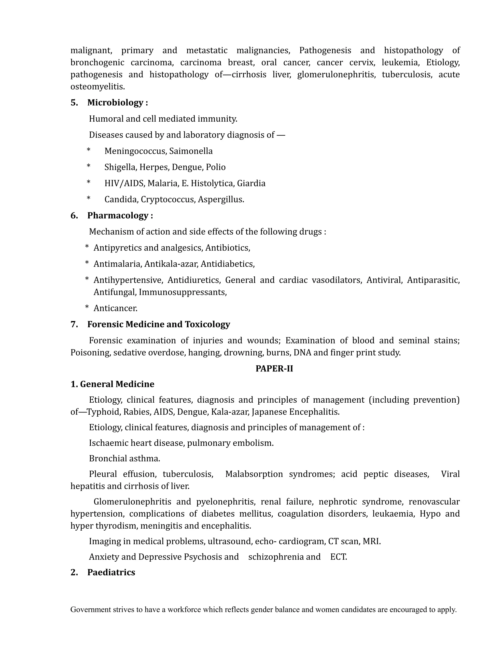 Government strives to have a workforce which reflects gender balance and women candidates are encouraged to apply.
malignant, primary and metastatic malignancies, Pathogenesis and histopathology of
bronchogenic carcinoma, carcinoma breast, oral cancer, cancer cervix, leukemia, Etiology,
pathogenesis and histopathology of—cirrhosis liver, glomerulonephritis, tuberculosis, acute
osteomyelitis.
5.	 	 Microbiology	:	
Humoral and cell mediated immunity.
Diseases caused by and laboratory diagnosis of —
* Meningococcus, Saimonella
* Shigella, Herpes, Dengue, Polio
* HIV/AIDS, Malaria, E. Histolytica, Giardia
* Candida, Cryptococcus, Aspergillus.
6.	 	 Pharmacology	:	
Mechanism of action and side effects of the following drugs :
* Antipyretics and analgesics, Antibiotics,
* Antimalaria, Antikala-azar, Antidiabetics,
* Antihypertensive, Antidiuretics, General and cardiac vasodilators, Antiviral, Antiparasitic,
Antifungal, Immunosuppressants,
* Anticancer.
7.	 	 Forensic	Medicine	and	Toxicology	 	
Forensic examination of injuries and wounds; Examination of blood and seminal stains;
Poisoning, sedative overdose, hanging, drowning, burns, DNA and finger print study.
PAPER‐II	
1.	General	Medicine	 	
Etiology, clinical features, diagnosis and principles of management (including prevention)
of—Typhoid, Rabies, AIDS, Dengue, Kala-azar, Japanese Encephalitis.
Etiology, clinical features, diagnosis and principles of management of :
Ischaemic heart disease, pulmonary embolism.
Bronchial asthma.
Pleural effusion, tuberculosis, Malabsorption syndromes; acid peptic diseases, Viral
hepatitis and cirrhosis of liver.
Glomerulonephritis and pyelonephritis, renal failure, nephrotic syndrome, renovascular
hypertension, complications of diabetes mellitus, coagulation disorders, leukaemia, Hypo and
hyper thyrodism, meningitis and encephalitis.
Imaging in medical problems, ultrasound, echo- cardiogram, CT scan, MRI.
Anxiety and Depressive Psychosis and schizophrenia and ECT.
2.	 	 Paediatrics	 	 	 	
 