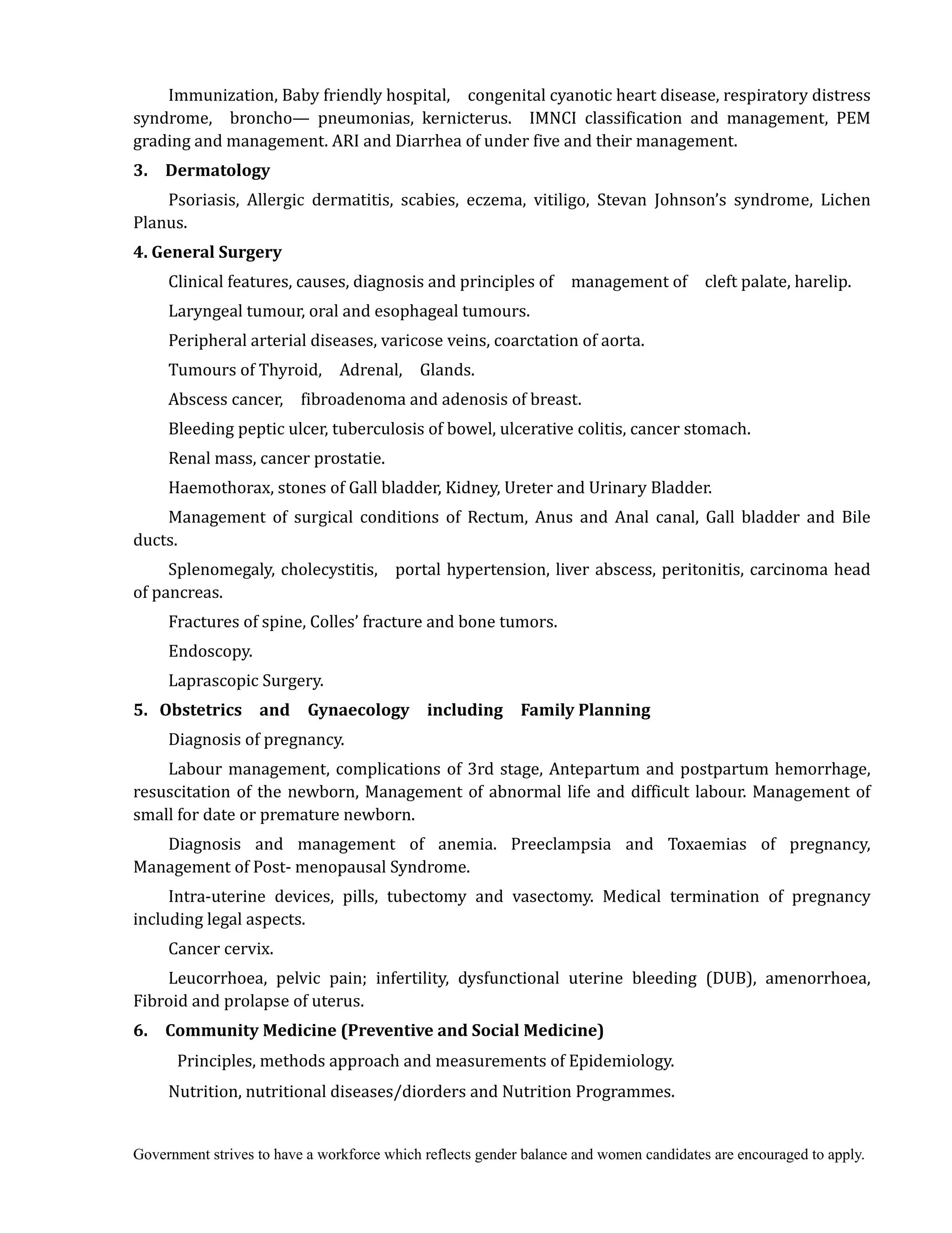 Government strives to have a workforce which reflects gender balance and women candidates are encouraged to apply.
Immunization, Baby friendly hospital, congenital cyanotic heart disease, respiratory distress
syndrome, broncho— pneumonias, kernicterus. IMNCI classification and management, PEM
grading and management. ARI and Diarrhea of under five and their management.
3.	 	 Dermatology	 	
Psoriasis, Allergic dermatitis, scabies, eczema, vitiligo, Stevan Johnson’s syndrome, Lichen
Planus.	
4.	General	Surgery	 	
Clinical features, causes, diagnosis and principles of management of cleft palate, harelip.
Laryngeal tumour, oral and esophageal tumours.
Peripheral arterial diseases, varicose veins, coarctation of aorta.
Tumours of Thyroid, Adrenal, Glands.
Abscess cancer, fibroadenoma and adenosis of breast.
Bleeding peptic ulcer, tuberculosis of bowel, ulcerative colitis, cancer stomach.
Renal mass, cancer prostatie.
Haemothorax, stones of Gall bladder, Kidney, Ureter and Urinary Bladder.
Management of surgical conditions of Rectum, Anus and Anal canal, Gall bladder and Bile
ducts.
Splenomegaly, cholecystitis, portal hypertension, liver abscess, peritonitis, carcinoma head
of pancreas.
Fractures of spine, Colles’ fracture and bone tumors.
Endoscopy.
Laprascopic Surgery.
5.	 Obstetrics	 	 and	 	 Gynaecology	 	 including	 	 Family	Planning	
Diagnosis of pregnancy.
Labour management, complications of 3rd stage, Antepartum and postpartum hemorrhage,
resuscitation of the newborn, Management of abnormal life and difficult labour. Management of
small for date or premature newborn.
Diagnosis and management of anemia. Preeclampsia and Toxaemias of pregnancy,
Management of Post- menopausal Syndrome.
Intra-uterine devices, pills, tubectomy and vasectomy. Medical termination of pregnancy
including legal aspects.
Cancer cervix.
Leucorrhoea, pelvic pain; infertility, dysfunctional uterine bleeding (DUB), amenorrhoea,
Fibroid and prolapse of uterus.
6.	 	 Community	Medicine	(Preventive	and	Social	Medicine)	 	
Principles, methods approach and measurements of Epidemiology.
Nutrition, nutritional diseases/diorders and Nutrition Programmes.
 