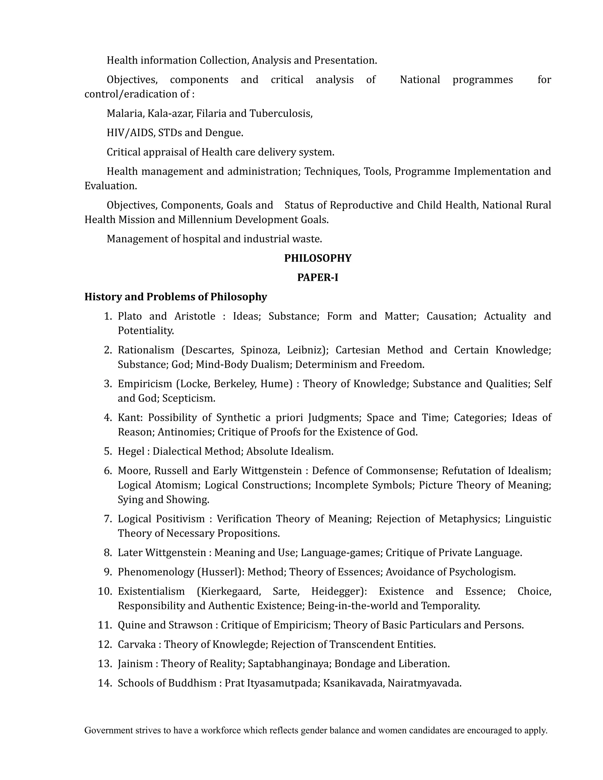 Government strives to have a workforce which reflects gender balance and women candidates are encouraged to apply.
Health information Collection, Analysis and Presentation.
Objectives, components and critical analysis of National programmes for
control/eradication of :
Malaria, Kala-azar, Filaria and Tuberculosis,
HIV/AIDS, STDs and Dengue.
Critical appraisal of Health care delivery system.
Health management and administration; Techniques, Tools, Programme Implementation and
Evaluation.
Objectives, Components, Goals and Status of Reproductive and Child Health, National Rural
Health Mission and Millennium Development Goals.
Management of hospital and industrial waste.
PHILOSOPHY	
PAPER‐I	
History	and	Problems	of	Philosophy	 	 	
1. Plato and Aristotle : Ideas; Substance; Form and Matter; Causation; Actuality and
Potentiality.
2. Rationalism (Descartes, Spinoza, Leibniz); Cartesian Method and Certain Knowledge;
Substance; God; Mind-Body Dualism; Determinism and Freedom.
3. Empiricism (Locke, Berkeley, Hume) : Theory of Knowledge; Substance and Qualities; Self
and God; Scepticism.
4. Kant: Possibility of Synthetic a priori Judgments; Space and Time; Categories; Ideas of
Reason; Antinomies; Critique of Proofs for the Existence of God.
5. Hegel : Dialectical Method; Absolute Idealism.
6. Moore, Russell and Early Wittgenstein : Defence of Commonsense; Refutation of Idealism;
Logical Atomism; Logical Constructions; Incomplete Symbols; Picture Theory of Meaning;
Sying and Showing.
7. Logical Positivism : Verification Theory of Meaning; Rejection of Metaphysics; Linguistic
Theory of Necessary Propositions.
8. Later Wittgenstein : Meaning and Use; Language-games; Critique of Private Language.
9. Phenomenology (Husserl): Method; Theory of Essences; Avoidance of Psychologism.
10. Existentialism (Kierkegaard, Sarte, Heidegger): Existence and Essence; Choice,
Responsibility and Authentic Existence; Being-in-the-world and Temporality.
11. Quine and Strawson : Critique of Empiricism; Theory of Basic Particulars and Persons.
12. Carvaka : Theory of Knowlegde; Rejection of Transcendent Entities.
13. Jainism : Theory of Reality; Saptabhanginaya; Bondage and Liberation.
14. Schools of Buddhism : Prat Ityasamutpada; Ksanikavada, Nairatmyavada.
 