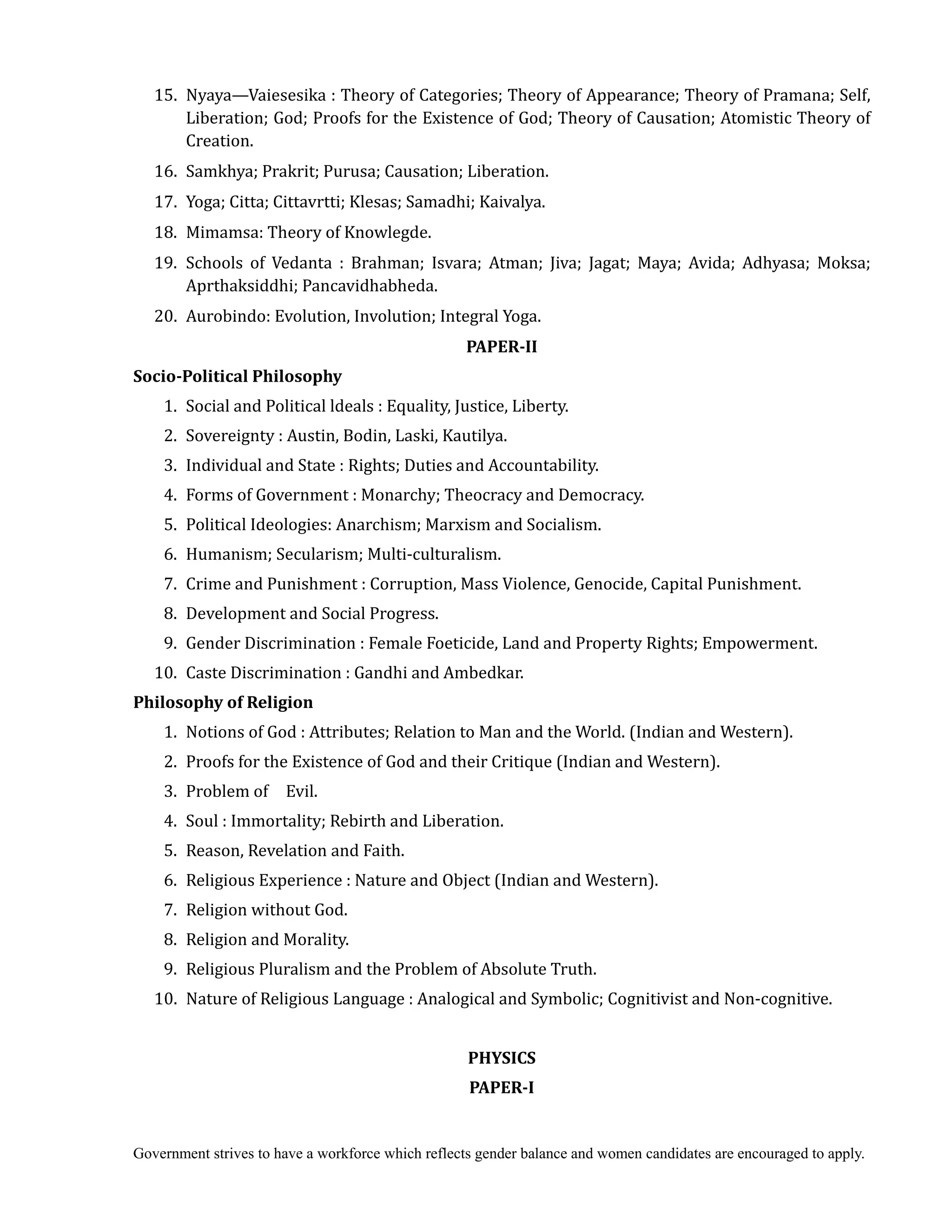 Government strives to have a workforce which reflects gender balance and women candidates are encouraged to apply.
15. Nyaya—Vaiesesika : Theory of Categories; Theory of Appearance; Theory of Pramana; Self,
Liberation; God; Proofs for the Existence of God; Theory of Causation; Atomistic Theory of
Creation.
16. Samkhya; Prakrit; Purusa; Causation; Liberation.
17. Yoga; Citta; Cittavrtti; Klesas; Samadhi; Kaivalya.
18. Mimamsa: Theory of Knowlegde.	
	 19. Schools of Vedanta : Brahman; Isvara; Atman; Jiva; Jagat; Maya; Avida; Adhyasa; Moksa;
Aprthaksiddhi; Pancavidhabheda.
20. Aurobindo: Evolution, Involution; Integral Yoga.
PAPER‐II	
Socio‐Political	Philosophy	
1. Social and Political ldeals : Equality, Justice, Liberty.
2. Sovereignty : Austin, Bodin, Laski, Kautilya.
3. Individual and State : Rights; Duties and Accountability.
4. Forms of Government : Monarchy; Theocracy and Democracy.
5. Political Ideologies: Anarchism; Marxism and Socialism.
6. Humanism; Secularism; Multi-culturalism.
7. Crime and Punishment : Corruption, Mass Violence, Genocide, Capital Punishment.
8. Development and Social Progress.
9. Gender Discrimination : Female Foeticide, Land and Property Rights; Empowerment.
10. Caste Discrimination : Gandhi and Ambedkar.
Philosophy	of	Religion	 	
1. Notions of God : Attributes; Relation to Man and the World. (Indian and Western).
2. Proofs for the Existence of God and their Critique (Indian and Western).
3. Problem of Evil.
4. Soul : Immortality; Rebirth and Liberation.
5. Reason, Revelation and Faith.
6. Religious Experience : Nature and Object (Indian and Western).
7. Religion without God.
8. Religion and Morality.
9. Religious Pluralism and the Problem of Absolute Truth.
10. Nature of Religious Language : Analogical and Symbolic; Cognitivist and Non-cognitive.
PHYSICS	
PAPER‐I	
 