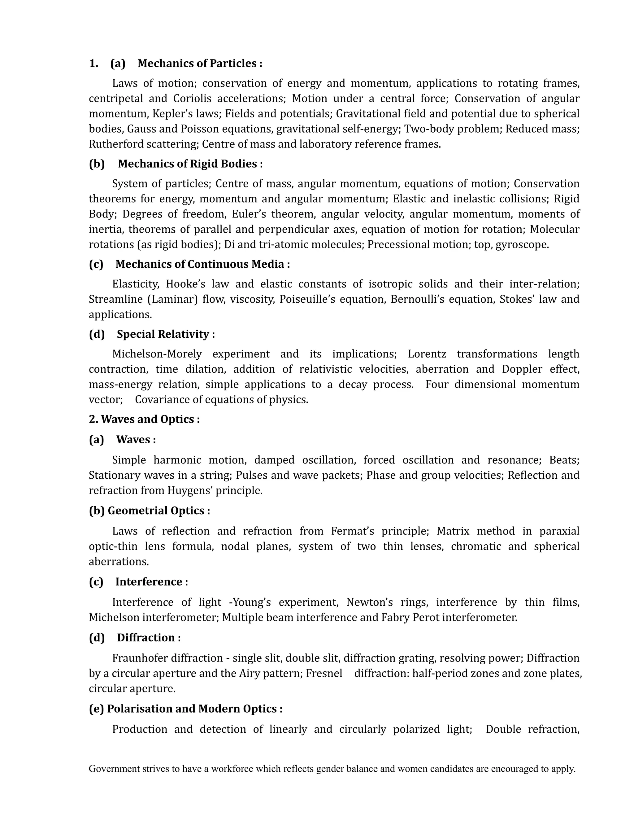 Government strives to have a workforce which reflects gender balance and women candidates are encouraged to apply.
1.	 	 (a)	 	 Mechanics	of	Particles	:	
	 	 Laws of motion; conservation of energy and momentum, applications to rotating frames,
centripetal and Coriolis accelerations; Motion under a central force; Conservation of angular
momentum, Kepler’s laws; Fields and potentials; Gravitational field and potential due to spherical
bodies, Gauss and Poisson equations, gravitational self-energy; Two-body problem; Reduced mass;
Rutherford scattering; Centre of mass and laboratory reference frames.
(b)	 	 Mechanics	of	Rigid	Bodies	:	 	
	 	 System of particles; Centre of mass, angular momentum, equations of motion; Conservation
theorems for energy, momentum and angular momentum; Elastic and inelastic collisions; Rigid
Body; Degrees of freedom, Euler’s theorem, angular velocity, angular momentum, moments of
inertia, theorems of parallel and perpendicular axes, equation of motion for rotation; Molecular
rotations (as rigid bodies); Di and tri-atomic molecules; Precessional motion; top, gyroscope.
(c)	 	 Mechanics	of	Continuous	Media	:	
	 	 Elasticity, Hooke’s law and elastic constants of isotropic solids and their inter-relation;
Streamline (Laminar) flow, viscosity, Poiseuille’s equation, Bernoulli’s equation, Stokes’ law and
applications.	
(d)	 	 Special	Relativity	:	
	 	 Michelson-Morely experiment and its implications; Lorentz transformations length
contraction, time dilation, addition of relativistic velocities, aberration and Doppler effect,
mass-energy relation, simple applications to a decay process. Four dimensional momentum
vector; Covariance of equations of physics.
2.	Waves	and	Optics	:
(a)	 	 Waves	:	
	 	 Simple harmonic motion, damped oscillation, forced oscillation and resonance; Beats;
Stationary waves in a string; Pulses and wave packets; Phase and group velocities; Reflection and
refraction from Huygens’ principle.
(b)	Geometrial	Optics	:	
	 	 Laws of reflection and refraction from Fermat’s principle; Matrix method in paraxial
optic-thin lens formula, nodal planes, system of two thin lenses, chromatic and spherical
aberrations.	
(c)	 	 Interference	:	
	 	 Interference of light -Young’s experiment, Newton’s rings, interference by thin films,
Michelson interferometer; Multiple beam interference and Fabry Perot interferometer.
(d)	 	 Diffraction	:	
Fraunhofer diffraction - single slit, double slit, diffraction grating, resolving power; Diffraction
by a circular aperture and the Airy pattern; Fresnel diffraction: half-period zones and zone plates,
circular aperture.
(e)	Polarisation	and	Modern	Optics	:	
	 	 Production and detection of linearly and circularly polarized light; Double refraction,
 